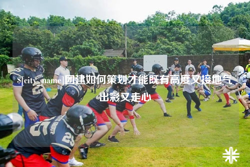 九江团建如何策划才能既有高度又接地气出彩又走心