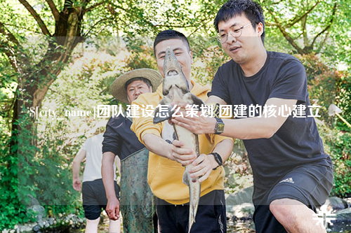 九江团队建设怎么策划 团建的核心建立